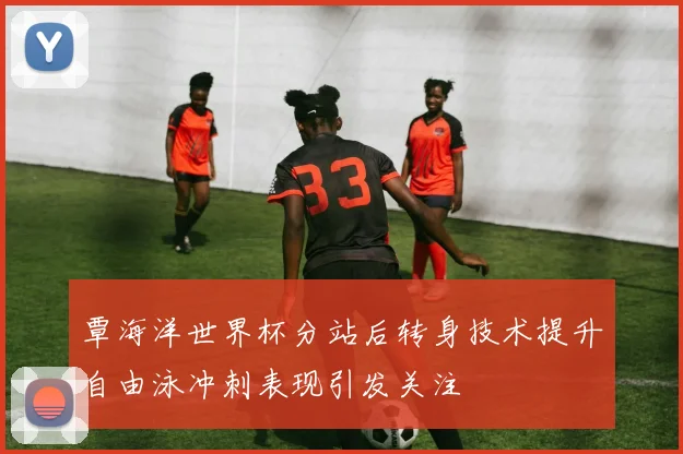 覃海洋世界杯分站后转身技术提升自由泳冲刺表现引发关注